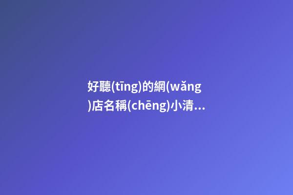 好聽(tīng)的網(wǎng)店名稱(chēng)小清新 網(wǎng)店取名字大全